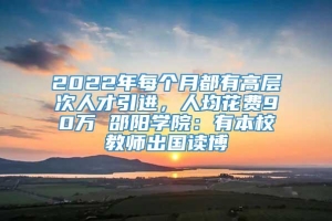 2022年每个月都有高层次人才引进，人均花费90万 邵阳学院：有本校教师出国读博