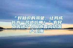 “对知识的渴望，让我成长为一名造价师！”农民工先进个人周水香成功落户上海