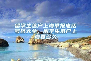 留学生落户上海举报电话号码大全，留学生落户上海要多久