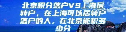 北京积分落户VS上海居转户，在上海可以居转户落户的人，在北京能积多少分