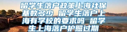 留学生落户政策上海社保基数多少 留学生落户上海有学校的要求吗 留学生上海落户护照过期