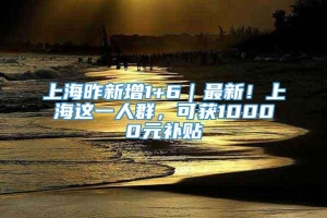 上海昨新增1+6｜最新！上海这一人群，可获10000元补贴