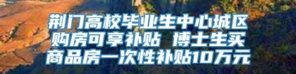 荆门高校毕业生中心城区购房可享补贴 博士生买商品房一次性补贴10万元