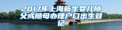 2017年上海新生婴儿随父或随母办理户口出生登记