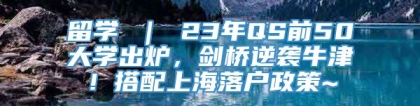 留学 ｜ 23年QS前50大学出炉，剑桥逆袭牛津！搭配上海落户政策~