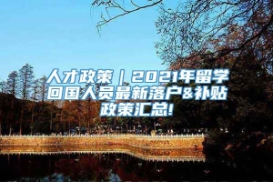 人才政策｜2021年留学回国人员最新落户&补贴政策汇总!