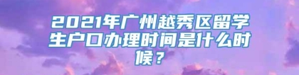 2021年广州越秀区留学生户口办理时间是什么时候？