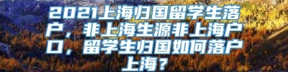 2021上海归国留学生落户，非上海生源非上海户口，留学生归国如何落户上海？