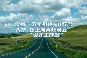 常州：五年引进50万名人才 在上海高校设立“引才工作站”