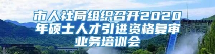 市人社局组织召开2020年硕士人才引进资格复审业务培训会