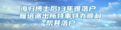 海归博士后13年难落户 雁塔派出所特事特办顺利帮其落户