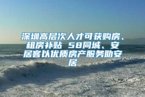 深圳高层次人才可获购房、租房补贴 58同城、安居客以优质房产服务助安居