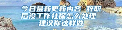 今日最新更新内容 辞职后没工作社保怎么处理 建议你这样做