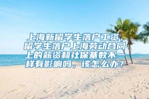 上海新留学生落户工资，留学生落户上海劳动合同上的薪资和社保基数不一样有影响吗，该怎么办？