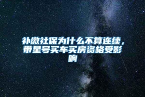 补缴社保为什么不算连续，带星号买车买房资格受影响