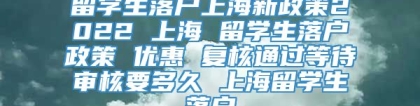 留学生落户上海新政策2022 上海 留学生落户政策 优惠 复核通过等待审核要多久 上海留学生落户