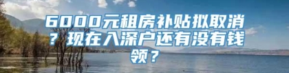 6000元租房补贴拟取消？现在入深户还有没有钱领？