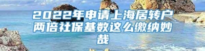 2022年申请上海居转户两倍社保基数这么缴纳妙哉