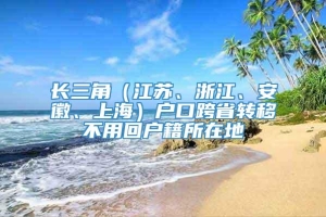 长三角（江苏、浙江、安徽、上海）户口跨省转移不用回户籍所在地