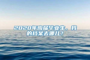 2020年应届毕业生，我的档案去哪儿？