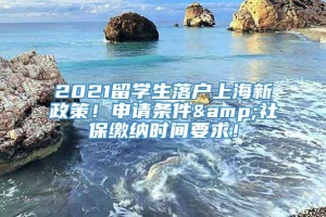 2021留学生落户上海新政策！申请条件&社保缴纳时间要求！