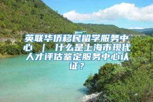 英联华侨移民留学服务中心 ｜ 什么是上海市现代人才评估鉴定服务中心认证？