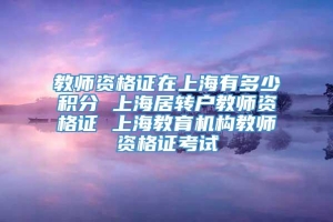 教师资格证在上海有多少积分 上海居转户教师资格证 上海教育机构教师资格证考试