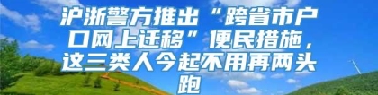 沪浙警方推出“跨省市户口网上迁移”便民措施，这三类人今起不用再两头跑