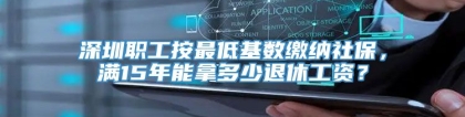 深圳职工按最低基数缴纳社保，满15年能拿多少退休工资？