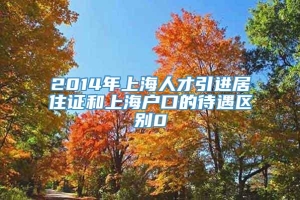 2014年上海人才引进居住证和上海户口的待遇区别0