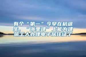 有个“第一”今早在杭诞生，“浙里建”上能为建筑工人办理电子居住证了