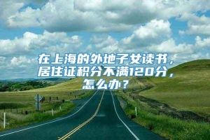 在上海的外地子女读书，居住证积分不满120分，怎么办？