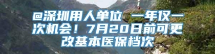 @深圳用人单位 一年仅一次机会！7月20日前可更改基本医保档次