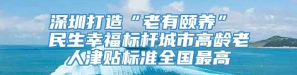 深圳打造“老有颐养” 民生幸福标杆城市高龄老人津贴标准全国最高