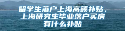 留学生落户上海高额补贴，上海研究生毕业落户买房有什么补贴