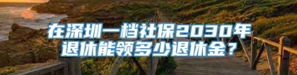 在深圳一档社保2030年退休能领多少退休金？