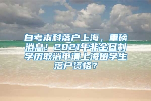 自考本科落户上海，重磅消息！2021年非全日制学历取消申请上海留学生落户资格？