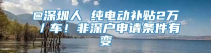 @深圳人 纯电动补贴2万／车！非深户申请条件有变