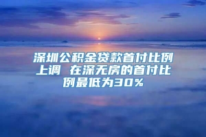 深圳公积金贷款首付比例上调 在深无房的首付比例最低为30%