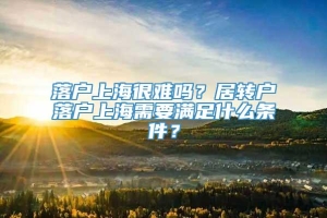 落户上海很难吗？居转户落户上海需要满足什么条件？