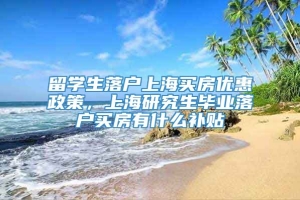 留学生落户上海买房优惠政策，上海研究生毕业落户买房有什么补贴