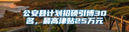 公安县计划招硕引博30名，最高津贴25万元