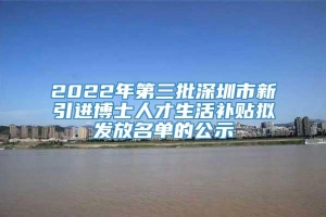 2022年第三批深圳市新引进博士人才生活补贴拟发放名单的公示