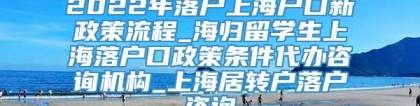 2022年落户上海户口新政策流程_海归留学生上海落户口政策条件代办咨询机构_上海居转户落户咨询