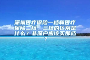 深圳医疗保险一档和医疗保险二档、三档的区别是什么？非深户应该买那档？