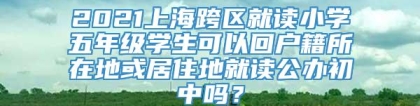 2021上海跨区就读小学五年级学生可以回户籍所在地或居住地就读公办初中吗？