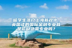 留学生落户上海新政中，英国读的国际金融专业算是紧缺急需专业吗？