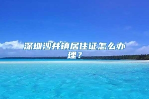 深圳沙井镇居住证怎么办理？