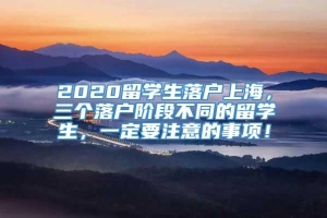 2020留学生落户上海，三个落户阶段不同的留学生，一定要注意的事项！