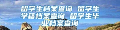 留学生档案查询 留学生学籍档案查询 留学生毕业档案查询